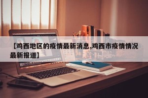 【鸡西地区的疫情最新消息,鸡西市疫情情况最新报道】