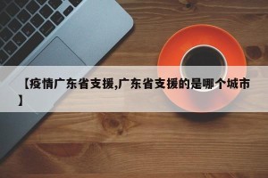 【疫情广东省支援,广东省支援的是哪个城市】