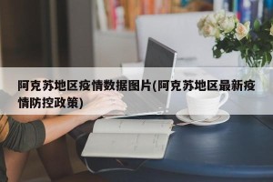 阿克苏地区疫情数据图片(阿克苏地区最新疫情防控政策)