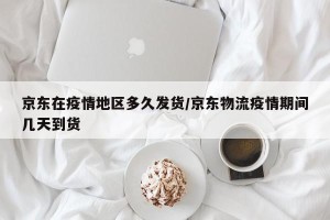 京东在疫情地区多久发货/京东物流疫情期间几天到货