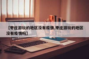 【枣庄游玩的地区没有疫情,枣庄游玩的地区没有疫情吗】