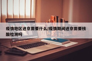 疫情地区进京需要什么/疫情期间进京需要核酸检测吗