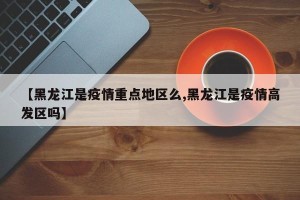 【黑龙江是疫情重点地区么,黑龙江是疫情高发区吗】