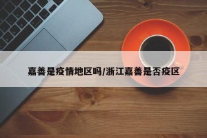 嘉善是疫情地区吗/浙江嘉善是否疫区