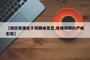 【地区疫情处于初期啥意思,疫情初期的严峻形势】