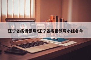 辽宁省疫情领导/辽宁省疫情领导小组名单