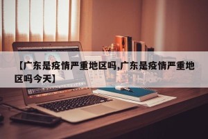 【广东是疫情严重地区吗,广东是疫情严重地区吗今天】