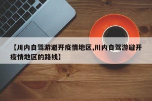 【川内自驾游避开疫情地区,川内自驾游避开疫情地区的路线】