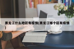 黑龙江什么地区有疫情(黑龙江哪个区有疫情)
