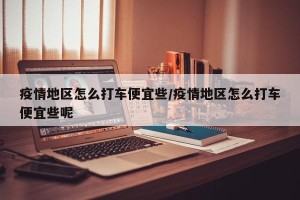 疫情地区怎么打车便宜些/疫情地区怎么打车便宜些呢