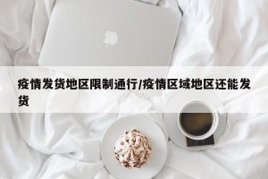 疫情发货地区限制通行/疫情区域地区还能发货