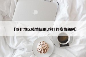 【喀什地区疫情级别,喀什的疫情级别】