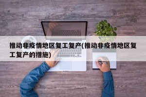 推动非疫情地区复工复产(推动非疫情地区复工复产的措施)