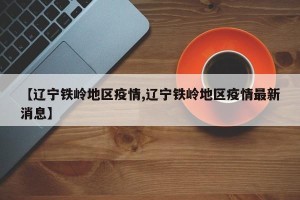 【辽宁铁岭地区疫情,辽宁铁岭地区疫情最新消息】