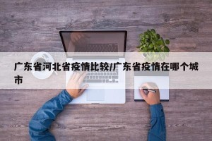 广东省河北省疫情比较/广东省疫情在哪个城市