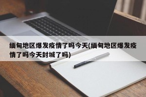 缅甸地区爆发疫情了吗今天(缅甸地区爆发疫情了吗今天封城了吗)