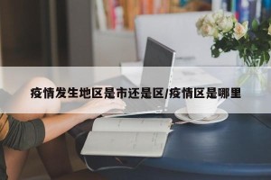 疫情发生地区是市还是区/疫情区是哪里