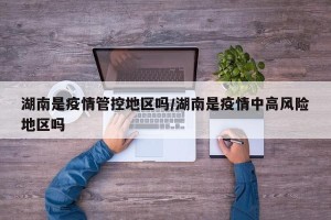 湖南是疫情管控地区吗/湖南是疫情中高风险地区吗