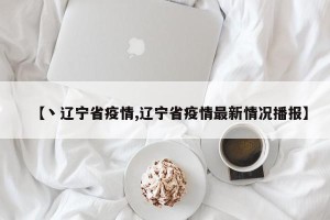 【丶辽宁省疫情,辽宁省疫情最新情况播报】