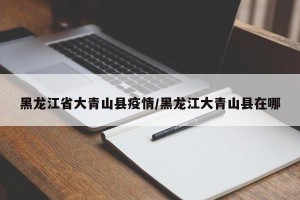 黑龙江省大青山县疫情/黑龙江大青山县在哪