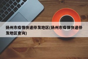 扬州市疫情快递停发地区(扬州市疫情快递停发地区查询)