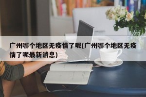 广州哪个地区无疫情了呢(广州哪个地区无疫情了呢最新消息)