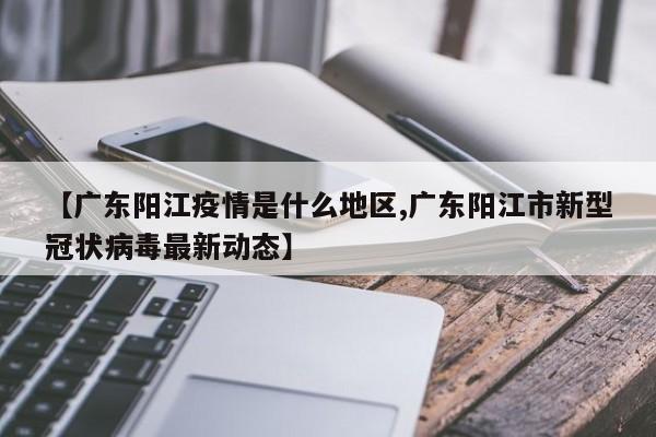 【广东阳江疫情是什么地区,广东阳江市新型冠状病毒最新动态】