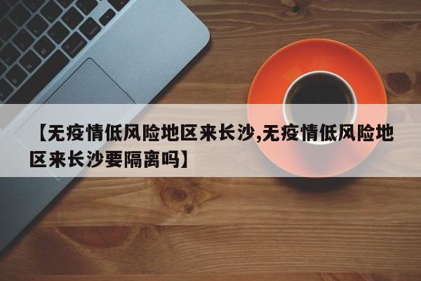 【无疫情低风险地区来长沙,无疫情低风险地区来长沙要隔离吗】