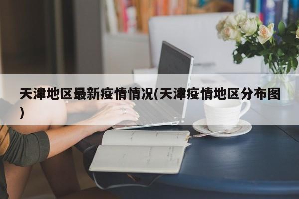天津地区最新疫情情况(天津疫情地区分布图)