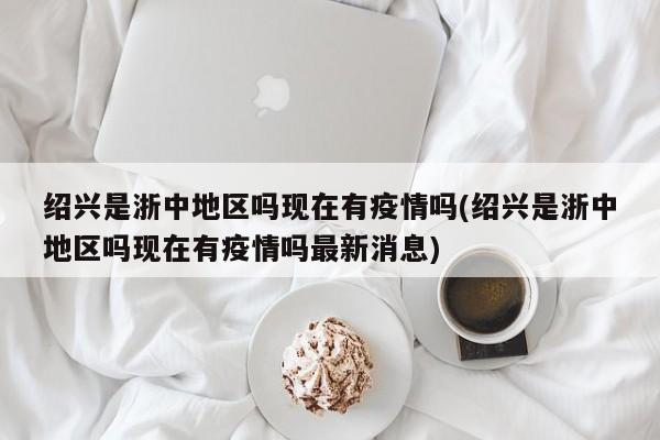 绍兴是浙中地区吗现在有疫情吗(绍兴是浙中地区吗现在有疫情吗最新消息)