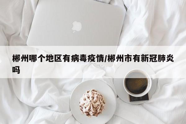 郴州哪个地区有病毒疫情/郴州市有新冠肺炎吗